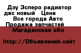 Дэу Эсперо радиатор двс новый › Цена ­ 2 300 - Все города Авто » Продажа запчастей   . Магаданская обл.